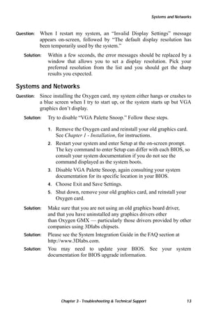 Systems and Networks

Question:

When I restart my system, an “Invalid Display Settings” message
appears on-screen, followed by “The default display resolution has
been temporarily used by the system.”

Solution:

Within a few seconds, the error messages should be replaced by a
window that allows you to set a display resolution. Pick your
preferred resolution from the list and you should get the sharp
results you expected.

Systems and Networks
Question:

Since installing the Oxygen card, my system either hangs or crashes to
a blue screen when I try to start up, or the system starts up but VGA
graphics don’t display.

Solution:

Try to disable “VGA Palette Snoop.” Follow these steps.
1.
2.

3.
4.
5.

Solution:

Solution:
Solution:

Remove the Oxygen card and reinstall your old graphics card.
See Chapter 1 - Installation, for instructions.
Restart your system and enter Setup at the on-screen prompt.
The key command to enter Setup can differ with each BIOS, so
consult your system documentation if you do not see the
command displayed as the system boots.
Disable VGA Palette Snoop, again consulting your system
documentation for its specific location in your BIOS.
Choose Exit and Save Settings.
Shut down, remove your old graphics card, and reinstall your
Oxygen card.

Make sure that you are not using an old graphics board driver,
and that you have uninstalled any graphics drivers other
than Oxygen GMX — particularly those drivers provided by other
companies using 3Dlabs chipsets.
Please see the System Integration Guide in the FAQ section at
http://www.3Dlabs.com.
You may need to update your BIOS. See your system
documentation for BIOS upgrade information.

Chapter 3 - Troubleshooting  Technical Support

13

 