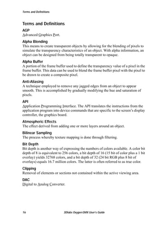 Terms and Definitions

Terms and Definitions
AGP
Advanced Graphics Port.
Alpha Blending
This means to create transparent objects by allowing for the blending of pixels to
simulate the transparency characteristics of an object. With alpha information, an
object can be designed from being totally transparent to opaque.
Alpha Buffer
A portion of the frame buffer used to define the transparency value of a pixel in the
frame buffer. This data can be used to blend the frame buffer pixel with the pixel to
be drawn to create a composite pixel.
Anti-Aliasing
A technique employed to remove any jagged edges from an object to appear
smooth. This is accomplished by gradually modifying the hue and saturation of
pixels.
API
Application Programming Interface. The API translates the instructions from the
application program into device commands that are specific to the screen’s display
controller, the graphics board.
Atmospheric Effects
The effect derived from adding one or more layers around an object.
Bilinear Sampling
The process whereby texture mapping is done through filtering.
Bit Depth
Bit depth is another way of expressing the numbers of colors available. A color bit
depth of 8 is equivalent to 256 colors, a bit depth of 16 (15 bit of color plus a 1 bit
overlay) yields 32768 colors, and a bit depth of 32 (24 bit RGB plus 8 bit of
overlays) equals 16.7 million colors. The latter is often referred to as true color.
Clipping
Removal of elements or sections not contained within the active viewing area.
DAC
Digital to Analog Converter.

16

3Dlabs Oxygen GMX User’s Guide

 