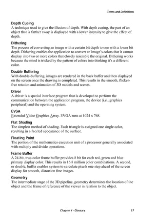 Terms and Definitions

Depth Cueing
A technique used to give the illusion of depth. With depth cueing, the part of an
object that is farther away is displayed with a lower intensity to give the effect of
depth.
Dithering
The process of converting an image with a certain bit depth to one with a lower bit
depth. Dithering enables the application to convert an image’s colors that it cannot
display into two or more colors that closely resemble the original. Dithering works
because the mind is tricked by the pattern of colors into thinking it’s a different
color.
Double Buffering
With double-buffering, images are rendered in the back buffer and then displayed
on the screen once the drawing is completed. This results in the smooth, flickerfree rotation and animation of 3D models and scenes.
Driver
A driver is a special interface program that is developed to perform the
communication between the application program, the device (i.e., graphics
peripheral) and the operating system.
EVGA
Extended Video Graphics Array. EVGA runs at 1024 x 768.
Flat Shading
The simplest method of shading. Each triangle is assigned one single color,
resulting in a faceted appearance of the surface.
Floating Point
The portion of the mathematics execution unit of a processor generally associated
with multiply and divide operations.
Frame Buffer
A 24-bit, true-color frame buffer provides 8 bit for each red, green and blue
primary display color. This results in 16.8 million color combinations. A second,
or double, buffer enables system to calculate pixels one step ahead of the screen
display for smooth, distortion free images.
Geometry
The intermediate stage of the 3D pipeline, geometry determines the location of the
object and the frame of reference of the viewer in relation to the object.

Chapter 4 - Glossary

17

 