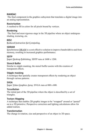 Terms and Definitions

RAMDAC
The final component in the graphics subsystem that translates a digital image into
an analog representation.
Rasterization
A method to fill in colors for all pixels bound by vertices.
Rendering
The final and most rigorous stage in the 3D pipeline where an object undergoes
shading, texturing, etc.
RISC
Reduced Instruction Set Computing.
SDRAM
Synchronous DRAM is a cost-effective solution to improve bandwidth to and from
memory, resulting in increased graphics performance.
SDTP
Super Desktop Publishing. SDTP runs at 1600 x 1200.
Stencil Buffer
Similar to stipple masking, the stencil buffer assists with the creation of
transparent effects.
Stipple masking
A technique that spatially creates transparent effects by rendering an object
through various patterns.
SVGA
Super Video Graphics Array. SVGA runs at 800 x 600.
Tessellation
The initial part of the 3D pipeline where the object is described by a set of
triangles.
Texture Mapping
A technique that enables 2D graphic images to be “wrapped” around or “pasted”
on to a 3D primitive. Perspective correction and lighting calculations allow for
added realism.
Transformation
The change in rotation, size and perspective of an object in 3D space.

Chapter 4 - Glossary

19

 
