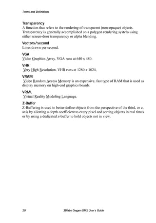 Terms and Definitions

Transparency
A function that refers to the rendering of transparent (non-opaque) objects.
Transparency is generally accomplished on a polygon rendering system using
either screen-door transparency or alpha blending.
Vectors/second
Lines drawn per second.
VGA
Video Graphics Array. VGA runs at 640 x 480.
VHR
Very High Resolution. VHR runs at 1280 x 1024.
VRAM
Video Random Access Memory is an expensive, fast type of RAM that is used as
display memory on high-end graphics boards.
VRML
Virtual Reality Modeling Language.
Z-Buffer
Z-Buffering is used to better define objects from the perspective of the third, or z,
axis by allotting a depth coefficient to every pixel and sorting objects in real times
or by using a dedicated z-buffer to hold objects not in view.

20

3Dlabs Oxygen GMX User’s Guide

 