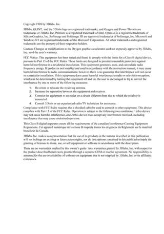 Copyright 1998 by 3Dlabs, Inc.
3Dlabs, GLINT, and the 3Dlabs logo are registered trademarks, and Oxygen and Power Threads are
trademarks of 3Dlabs, Inc. Pentium is a registered trademark of Intel. OpenGL is a registered trademark of
Silicon Graphics, Inc. Softimage and Softimage 3D are registered trademarks of Softimage, Inc. Microsoft and
Windows NT are registered trademarks of the Microsoft Corporation. All other trademarks and registered
trademarks are the property of their respective holders.
Caution: Changes or modifications to the Oxygen graphics accelerator card not expressly approved by 3Dlabs,
Inc. void the user’s warranty.
FCC Notice: This equipment has been tested and found to comply with the limits for a Class B digital device,
pursuant to Part 15 of the FCC Rules. These limits are designed to provide reasonable protection against
harmful interference in a residential installation. This equipment generates, uses, and can radiate radio
frequency energy. If product is not installed and used in accordance with the instruction manual, it may cause
harmful interference to radio communications; however, there is no guarantee that interference will not occur
in a particular installation. If this equipment does cause harmful interference to radio or television reception,
which can be determined by turning the equipment off and on, the user is encouraged to try to correct the
interference by one or more of the following measures:
Re-orient or relocate the receiving antenna.
Increase the separation between the equipment and receiver.
3. Connect the equipment to an outlet on a circuit different from that to which the receiver is
connected.
4. Consult 3Dlabs or an experienced radio/TV technician for assistance.
Compliance with FCC Rules requires that a shielded cable be used to connect to other equipment. This device
complies with Part 15 of the FCC Rules. Operation is subject to the following two conditions: 1) this device
may not cause harmful interference, and 2) this device must accept any interference received, including
interference that may cause undesired operation.
1.
2.

This Class B digital apparatus meets all the requirements of the canadian Interference-Causing Equipment
Regulations. Cet appareil numérique de la classe B respecte toutes les exigences du Règlement sur le matérial
brouilleur du Canada.
3Dlabs, Inc. makes no representation that the use of its products in the manner described in this publication
will not infringe on existing or future patent rights, nor do descriptions contained in this publication imply the
granting of licenses to make, use, or sell equipment or software in accordance with the description.
There are no warranties implied by this owner’s guide. Any warranties granted by 3Dlabs, Inc. with respect to
the product described herein were granted through a separate OEM or reseller agreement. No responsibility is
assumed for the use or reliability of software on equipment that is not supplied by 3Dlabs, Inc. or its affiliated
companies.

 