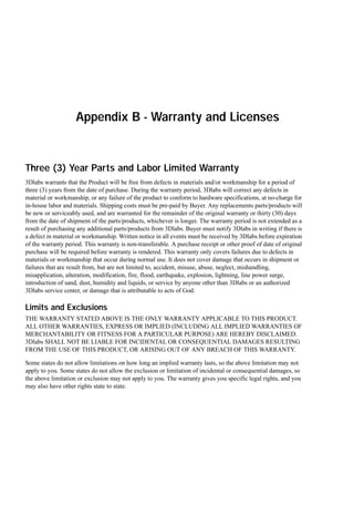 Appendix B - Warranty and Licenses

Three (3) Year Parts and Labor Limited Warranty
3Dlabs warrants that the Product will be free from defects in materials and/or workmanship for a period of
three (3) years from the date of purchase. During the warranty period, 3Dlabs will correct any defects in
material or workmanship, or any failure of the product to conform to hardware specifications, at no-charge for
in-house labor and materials. Shipping costs must be pre-paid by Buyer. Any replacements parts/products will
be new or serviceably used, and are warranted for the remainder of the original warranty or thirty (30) days
from the date of shipment of the parts/products, whichever is longer. The warranty period is not extended as a
result of purchasing any additional parts/products from 3Dlabs. Buyer must notify 3Dlabs in writing if there is
a defect in material or workmanship. Written notice in all events must be received by 3Dlabs before expiration
of the warranty period. This warranty is non-transferable. A purchase receipt or other proof of date of original
purchase will be required before warranty is rendered. This warranty only covers failures due to defects in
materials or workmanship that occur during normal use. It does not cover damage that occurs in shipment or
failures that are result from, but are not limited to, accident, misuse, abuse, neglect, mishandling,
misapplication, alteration, modification, fire, flood, earthquake, explosion, lightning, line power surge,
introduction of sand, dust, humidity and liquids, or service by anyone other than 3Dlabs or an authorized
3Dlabs service center, or damage that is attributable to acts of God.

Limits and Exclusions
THE WARRANTY STATED ABOVE IS THE ONLY WARRANTY APPLICABLE TO THIS PRODUCT.
ALL OTHER WARRANTIES, EXPRESS OR IMPLIED (INCLUDING ALL IMPLIED WARRANTIES OF
MERCHANTABILITY OR FITNESS FOR A PARTICULAR PURPOSE) ARE HEREBY DISCLAIMED.
3Dlabs SHALL NOT BE LIABLE FOR INCIDENTAL OR CONSEQUENTIAL DAMAGES RESULTING
FROM THE USE OF THIS PRODUCT, OR ARISING OUT OF ANY BREACH OF THIS WARRANTY.
Some states do not allow limitations on how long an implied warranty lasts, so the above limitation may not
apply to you. Some states do not allow the exclusion or limitation of incidental or consequential damages, so
the above limitation or exclusion may not apply to you. The warranty gives you specific legal rights, and you
may also have other rights state to state.

 