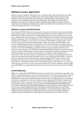 Software License Agreement

Software License Agreement
THIS IS A LEGAL CONTRACT BETWEEN YOU, THE END USER, AND 3DLABS, INC. BY USING
THE SOFTWARE PACKAGE ACCOMPANYING THIS GUIDE OR PRE-INSTALLED ON YOUR
SYSTEM, YOU ARE ACCEPTING AND AGREEING TO BE BOUND BY THE TERMS OF THIS
LICENSE. IF YOU ARE NOT WILLING TO BE BOUND BY THE TERMS OF THIS LICENSE,
PROMPTLY RETURN THIS GUIDE WITH THE UNOPENED SOFTWARE ENVELOPE, OXYGEN
CARD AND ANY OTHER ACCOMPANYING ITEMS TOGETHER WITH YOUR RECEIPT TO YOUR
PLACE OF PURCHASE FOR A FULL REFUND.

Software License and Restrictions
The enclosed SOFTWARE delivered to you pursuant to these terms and conditions may embody and include
certain software programs in object code form (machine-readable but not human-readable form). Use of the
SOFTWARE can result in the production of human-readable features such as documentation, report formats,
menus, audible prompts and tone sequences. Such SOFTWARE and features constitute either the copyrighted
property or proprietary trade secret information, or both, of 3Dlabs, Inc. or its licensors, and shall be held in
confidence by you. 3Dlabs, Inc. or its licensors retain title to the SOFTWARE (excluding media on which
recorded), all copies thereof, and all intellectual property rights, and no title to the SOFTWARE, copies
thereof or intellectual property rights are transferred to you. You are hereby granted, for internal use only, a
personal, nontransferable, nonexclusive and perpetual license to use only one copy of the SOFTWARE on the
computer on which the SOFTWARE was originally mounted. Except as specifically authorized by this
License, you may not copy the SOFTWARE or the human-readable features referred to above for any purpose
(except for a copy for backup purposes). All such copies are the proprietary information of 3Dlabs, Inc. and its
licensors and suppliers and are subject to their copyrights. You shall not, whether through the use of
disassemblers or any other means whatsoever (including but not limited to manual, mechanical or electrical
means), reverse engineer, decompile, disassemble or derive source code from the SOFTWARE, or attempt to
permit any third party to do any of the foregoing, including causing the SOFTWARE to be destroyed or
disabled or deriving the rules or protocols embodied in the SOFTWARE. Any attempt to do any of these
things shall be a material breach of this License, which shall immediately entitle 3Dlabs, Inc. to exercise any
remedy that may exist at law or in equity. You may not transfer, loan, rent, lease, distribute or grant any rights
in the SOFTWARE or accompanying documentation in any form without the prior written consent of 3Dlabs,
Inc.

Limited Warranty
3Dlabs, Inc. warrants that the SOFTWARE licensed to you under this License will perform in accordance with
3Dlabs, Inc. published specifications on the same operating system as used at the time of purchase for a period
of ninety (90) days after the date of delivery to you as evidenced by your receipt (Warranty Period). If the
SOFTWARE does not conform during the Warranty Period, you agree to provide written notice of such failure
to 3Dlabs, Inc. and 3Dlabs, Inc. will, at its sole option, repair or replace the SOFTWARE or refund the full
purchase price. 3Dlabs, Inc. does not warrant that the use of the SOFTWARE will be uninterrupted or errorfree and hereby disclaims all liability on account thereof. THE REMEDIES PROVIDED HEREIN ARE
YOUR SOLE AND EXCLUSIVE REMEDIES FOR BREACH OF WARRANTY. THIS WARRANTY IS IN
LIEU OF ALL OTHER WARRANTIES OR CONDITIONS, EXPRESS OR IMPLIED, INCLUDING
WARRANTIES OR CONDITIONS OF MERCHANTABILITY AND FITNESS FOR A PARTICULAR
PURPOSE. SOME STATES OR COUNTRIES DO NOT ALLOW THE EXCLUSION OF IMPLIED
WARRANTIES OR CONDITIONS, SO THE ABOVE EXCLUSION MAY NOT APPLY TO YOU.

24

3Dlabs Oxygen GMX User’s Guide

 