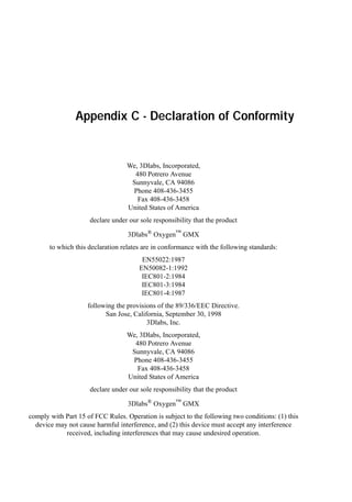 Appendix C - Declaration of Conformity

We, 3Dlabs, Incorporated,
480 Potrero Avenue
Sunnyvale, CA 94086
Phone 408-436-3455
Fax 408-436-3458
United States of America
declare under our sole responsibility that the product
3Dlabs® Oxygen™ GMX
to which this declaration relates are in conformance with the following standards:
EN55022:1987
EN50082-1:1992
IEC801-2:1984
IEC801-3:1984
IEC801-4:1987
following the provisions of the 89/336/EEC Directive.
San Jose, California, September 30, 1998
3Dlabs, Inc.
We, 3Dlabs, Incorporated,
480 Potrero Avenue
Sunnyvale, CA 94086
Phone 408-436-3455
Fax 408-436-3458
United States of America
declare under our sole responsibility that the product
3Dlabs® Oxygen™ GMX
comply with Part 15 of FCC Rules. Operation is subject to the following two conditions: (1) this
device may not cause harmful interference, and (2) this device must accept any interference
received, including interferences that may cause undesired operation.

 