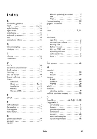 Index
A
accelerator, graphics . . . . . . . . . . . . . 18
AGP . . . . . . . . . . . . . . . . . . . . . vii, 16
alpha blending . . . . . . . . . . . . . . . . . 16
alpha buffer . . . . . . . . . . . . . . . . . . . 16
anti aliasing . . . . . . . . . . . . . . . . . . . 16
anti-static procedures . . . . . . . . . . . . . . 2
API . . . . . . . . . . . . . . . . . . . . . . . . 16
atmospheric effects . . . . . . . . . . . . . . 16

B
bilinear sampling . . . . . . . . . . . . . . .
bit depth . . . . . . . . . . . . . . . . . . . . .

16
16

C
clipping . . .
color curves

. . . . . . . . . . . . . . . . . . . 16
....................9

Gamma geometry processors . . . . . vi
MX . . . . . . . . . . . . . . . . . . . . . . vi
VGA . . . . . . . . . . . . . . . . . . . . . vi
Gouraud shading . . . . . . . . . . . . . . . .18
graphics accelerator . . . . . . . . . . . . . .18

H
Heidi

. . . . . . . . . . . . . . . . . . . . . .5, 18

I
installation
agp slots . . . . . . . . . . . . . . . . . . . .2
anti-static procedures . . . . . . . . . . .2
back up first . . . . . . . . . . . . . . . . .2
before you start . . . . . . . . . . . . . . .2
Oxygen GMX card . . . . . . . . . . . . .3
removing old cards . . . . . . . . . . . . .2
software/drivers . . . . . . . . . . . . . . .5
tools . . . . . . . . . . . . . . . . . . . . . .2

L
D

light sources

DACs . . . . . . . . . . . . . . . . . . . . . . . 16
declaration of conformity . . . . . . . . . . 27
depth cueing . . . . . . . . . . . . . . . . . . 17
dithering . . . . . . . . . . . . . . . . . . . . . 17
dma sub buffers . . . . . . . . . . . . . . . . 10
double buffering . . . . . . . . . . . . . . . . 17
drivers
definition . . . . . . . . . . . . . . . . . . 17
Heidi . . . . . . . . . . . . . . . . . . 5, 18
installation . . . . . . . . . . . . . . . . . . 5
OpenGL . . . . . . . . . . . . . . . . 5, 18
Oxygen GMX . . . . . . . . . . . . . . . 8

. . . . . . . . . . . . . . . . . . vii

M
mapping
mip . . . . . . . . . . . . . . . . . . . . . .18
texture . . . . . . . . . . . . . . . . . . . .19
memory
RAM . . . . . . . . . . . . . . . . . . . . vii
SDRAM . . . . . . . . . . . . . . . . . . .19
VRAM . . . . . . . . . . . . . . . . . . .20
MMX . . . . . . . . . . . . . . . . . . . . . . .18
monitors
adjusting gamma . . . . . . . . . . . . . .9
multiple resolution support . . . . . . . . .18

E
EVGA

. . . . . . . . . . . . . . . . . . . . . . 17

F
FCC statement . . . . . . . . . . . . . . . . .
flat shading . . . . . . . . . . . . . . . . . . .
floating point . . . . . . . . . . . . . . . . . .
frame buffer . . . . . . . . . . . . . . . . . . .

27
17
17
17

G
gamma adjustment . . . . . . . . . . . . . . . 9
geometry . . . . . . . . . . . . . . . . . . . . . 17
GLINT

O
OpenGL . . . . . . . . . . . . vi, 5, 8, 10, 18
Oxygen GMX
driver setup . . . . . . . . . . . . . . . . . .8
features . . . . . . . . . . . . . . . . . . . vi
gamma adjustment . . . . . . . . . . . . .9
installation . . . . . . . . . . . . . . . . . .3
memory . . . . . . . . . . . . . . . . . . vii
rasterization engines . . . . . . . . . . . vi
system requirements . . . . . . . . . . vii

Index

29

 