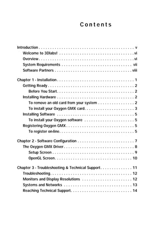Contents

Introduction . . . . . . . . . . . . . . . . . . . . . . . . . . . . . . . . . . . . . . . . . . v
Welcome to 3Dlabs! . . . . . . . . . . . . . . . . . . . . . . . . . . . . . . . . . vi
Overview . . . . . . . . . . . . . . . . . . . . . . . . . . . . . . . . . . . . . . . . . . vi
System Requirements . . . . . . . . . . . . . . . . . . . . . . . . . . . . . . . vii
Software Partners . . . . . . . . . . . . . . . . . . . . . . . . . . . . . . . . . . viii
Chapter 1 - Installation . . . . . . . . . . . . . . . . . . . . . . . . . . . . . . . . . .
Getting Ready . . . . . . . . . . . . . . . . . . . . . . . . . . . . . . . . . . . . . .
Before You Start. . . . . . . . . . . . . . . . . . . . . . . . . . . . . . . . . .
Installing Hardware . . . . . . . . . . . . . . . . . . . . . . . . . . . . . . . . . .
To remove an old card from your system . . . . . . . . . . . . . . . .
To install your Oxygen GMX card. . . . . . . . . . . . . . . . . . . . . .
Installing Software . . . . . . . . . . . . . . . . . . . . . . . . . . . . . . . . . .
To install your Oxygen software . . . . . . . . . . . . . . . . . . . . . .
Registering Oxygen GMX . . . . . . . . . . . . . . . . . . . . . . . . . . . . . .
To register on-line. . . . . . . . . . . . . . . . . . . . . . . . . . . . . . . . .

1
2
2
2
2
3
5
5
5
5

Chapter 2 - Software Configuration . . . . . . . . . . . . . . . . . . . . . . . . . 7
The Oxygen GMX Driver . . . . . . . . . . . . . . . . . . . . . . . . . . . . . . . 8
Setup Screen . . . . . . . . . . . . . . . . . . . . . . . . . . . . . . . . . . . . 9
OpenGL Screen. . . . . . . . . . . . . . . . . . . . . . . . . . . . . . . . . . 10
Chapter 3 - Troubleshooting  Technical Support. . . . . . . . . . . . . .
Troubleshooting. . . . . . . . . . . . . . . . . . . . . . . . . . . . . . . . . . . .
Monitors and Display Resolutions . . . . . . . . . . . . . . . . . . . . . .
Systems and Networks . . . . . . . . . . . . . . . . . . . . . . . . . . . . . .
Reaching Technical Support. . . . . . . . . . . . . . . . . . . . . . . . . . .

11
12
12
13
14

 