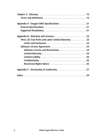 Chapter 4 - Glossary . . . . . . . . . . . . . . . . . . . . . . . . . . . . . . . . . . . 15
Terms and Definitions . . . . . . . . . . . . . . . . . . . . . . . . . . . . . . . 16
Appendix A - Oxygen GMX Specifications . . . . . . . . . . . . . . . . . . . 21
General Specifications . . . . . . . . . . . . . . . . . . . . . . . . . . . . . . . 21
Supported Resolutions. . . . . . . . . . . . . . . . . . . . . . . . . . . . . . . 21
Appendix B - Warranty and Licenses . . . . . . . . . . . . . . . . . . . . . . .
Three (3) Year Parts and Labor Limited Warranty . . . . . . . . . . .
Limits and Exclusions . . . . . . . . . . . . . . . . . . . . . . . . . . . . .
Software License Agreement . . . . . . . . . . . . . . . . . . . . . . . . . .
Software License and Restrictions . . . . . . . . . . . . . . . . . . .
Limited Warranty . . . . . . . . . . . . . . . . . . . . . . . . . . . . . . . .
Limited Liability . . . . . . . . . . . . . . . . . . . . . . . . . . . . . . . . .
Confidentiality . . . . . . . . . . . . . . . . . . . . . . . . . . . . . . . . . .
Restricted Rights Notice . . . . . . . . . . . . . . . . . . . . . . . . . .

23
23
23
24
24
24
25
25
25

Appendix C - Declaration of Conformity . . . . . . . . . . . . . . . . . . . . . 27
Index . . . . . . . . . . . . . . . . . . . . . . . . . . . . . . . . . . . . . . . . . . . . . . 29

iv

3Dlabs Oxygen GMX User’s Guide

 