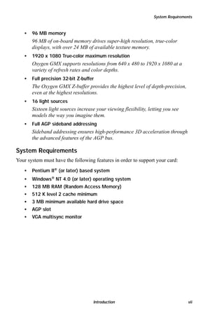 System Requirements

•

96 MB memory

96 MB of on-board memory drives super-high resolution, true-color
displays, with over 24 MB of available texture memory.
•

1920 x 1080 True-color maximum resolution

Oxygen GMX supports resolutions from 640 x 480 to 1920 x 1080 at a
variety of refresh rates and color depths.
•

Full precision 32-bit Z-buffer

The Oxygen GMX Z-buffer provides the highest level of depth-precision,
even at the highest resolutions.
•

16 light sources

Sixteen light sources increase your viewing flexibility, letting you see
models the way you imagine them.
•

Full AGP sideband addressing

Sideband addressing ensures high-performance 3D acceleration through
the advanced features of the AGP bus.

System Requirements
Your system must have the following features in order to support your card:
•

Pentium II® (or later) based system

•

Windows® NT 4.0 (or later) operating system

•

128 MB RAM (Random Access Memory)

•

512 K level 2 cache minimum

•

3 MB minimum available hard drive space

•

AGP slot

•

VGA multisync monitor

Introduction

vii

 