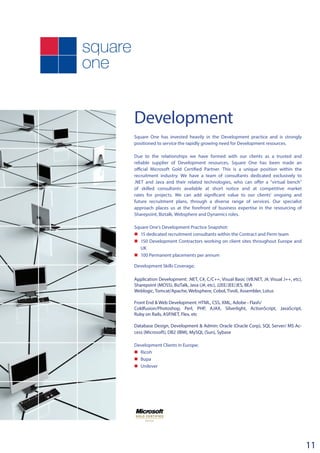 Development
Square One has invested heavily in the Development practice and is strongly
positioned to service the rapidly growing need for Development resources.
Due to the relationships we have formed with our clients as a trusted and
reliable supplier of Development resources, Square One has been made an
official Microsoft Gold Certified Partner. This is a unique position within the
recruitment industry. We have a team of consultants dedicated exclusively to
.NET and Java and their related technologies, who can offer a “virtual bench”
of skilled consultants available at short notice and at competitive market
rates for projects. We can add significant value to our clients’ ongoing and
future recruitment plans, through a diverse range of services. Our specialist
approach places us at the forefront of business expertise in the resourcing of
Sharepoint, Biztalk, Websphere and Dynamics roles.
Square One’s Development Practice Snapshot:
n	15 dedicated recruitment consultants within the Contract and Perm team
n	 150 Development Contractors working on client sites throughout Europe and
UK
n	100 Permanent placements per annum
Development Skills Coverage;
Application Development: .NET, C#, C/C++, Visual Basic (VB.NET, J#, Visual J++, etc),
Sharepoint (MOSS), BizTalk, Java (J#, etc), J2EE/JEE/JES, BEA
Weblogic, Tomcat/Apache, Websphere, Cobol, Tivoli, Assembler, Lotus
Front End & Web Development: HTML, CSS, XML, Adobe - Flash/
Coldfusion/Photoshop, Perl, PHP, AJAX, Silverlight, ActionScript, JavaScript,
Ruby on Rails, ASP.NET, Flex, etc
Database Design, Development & Admin: Oracle (Oracle Corp), SQL Server/ MS Ac-
cess (Microsoft), DB2 (IBM), MySQL (Sun), Sybase
Development Clients in Europe;
n	 Ricoh
n	 Bupa
n	 Unilever
11
 