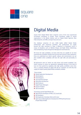 Digital Media
Square One’s Digital Media Team comprises some of the most experienced
recruitment consultants in Europe. These consultants supply to several
organisations in the Media industry such as: Digital Media Agencies, Blue
Chip Companies, and SMEs, amongst many end users.
Our database comprises of over 5,000 highly skilled Digital Media
professionals, with impressive portfolios. The professionals we supply
possess the skills necessary to make a difference to businesses across a
range of disciplines such as Website Design and Build, Online Advertising,
Internet Marketing, Project/Programme Management and Production.
We know the right candidates, we know what they are capable of, we have
examined their portfolios intently and we know their previous client experience.
Once we understand our clients specific cultures and environments, we can
then establish which candidates will have the right skills and personality to
fit in.
All placements with our clients are only known and trusted candidates. Our
clients continue to renew our agreements repeatedly because of the level of
trust we have gained by supplying only high quality candidates every time.
This is a working attitude we adopt with all our customers; we will only ever
supply the highest quality Digital Media candidates available.
These include:
n	 Mobile Application Development
n	 Web Designers
n	 Flash Designers
n	 User Experience Design
n	 Information Architecture
n	 Web Producers
n	 Digital Project Managers
n	 Business Analysts
n	 SEO Consultants
­­
Technology specific Digital Media role:
n	 Web Interface Developers (HTML5, CSS, JavaScript)
n	 RIA Developers
n	 Web Application Developer (Microsoft & Java)
n	 Open Source Web Application Development (PHP/Symfony/Smarty/
Drupal, Ruby On Rails)
14
 