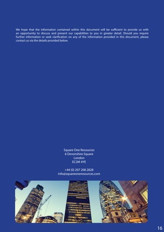16
Square One Resources
6 Devonshire Square
London
EC2M 4YE
+44 (0) 207 208 2828
info@squareoneresources.com
We hope that the information contained within this document will be sufficient to provide us with
an opportunity to discuss and present our capabilities to you in greater detail. Should you require
further information or seek clarification on any of the information provided in this document, please
contact us via the details provided below.
 
