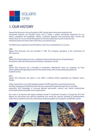 1. OUR HISTORY	
Square One Resources Ltd was founded in1995. Having spent many years working in the
recruitment industry, our founders’ vision was to create a unique recruitment experience for our
clients, candidates and employees. Taking a specialist approach and promoting open, honest and
ethical values to run as a thread throughout our business operations; we aim to become the
instinctive partner of choice when clients face a recruitment issue.
The following are significant events/timelines which have contributed to our success:
1995
Square One Resources Ltd was founded in 1995. The company specialises in the recruitment of
SAP resources.
2003
Square One Pharma Resources Ltd, a subsidiary of Square One Resources Ltd specialising in
recruitment within the Pharmaceutical industry, is founded in the UK.
2008
Square One Resources B.V. is founded in Amsterdam, Netherlands. Since our inception, we have
grown rapidly and organically to become financially strong, with a long-standing reputation for
excellent service.
2013
Square One Resources Ltd opens a new office in Poland, further expanding our footprint across
Europe.
Today, Square One is one of the leading European IT & ERP specialist recruitment partners for
locating, engaging and mobilising talent. We are renowned throughout Europe for our strength,
experience and knowledge in sourcing talented permanent, contract and interim professionals
across both private and public sector organisations.
Our vision is to become the largest privately owned IT recruitment company in Europe by 2016. We
believe we will achieve this goal by redefining and raising the industry standard of professionalism
within the recruitment sector; by continuing to empower people and companies to fulfil their visions.
2
 