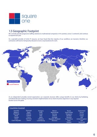 1.5 Geographic Footprint
We currently provide progressive staffing solutions to multinational companies in 44 countries, across 5 continents and continue
to expand each year.
As a specialist provider of niche IT resource, we have found that the majority of our workforce are transient, therefore our
contractors will travel or temporarily relocate to most or any location(s) for work.	
As an independent privately owned organisation, our corporate structure offers unique benefits to our clients by facilitating
centralised decision making, ensuring consistent implementation of our clients’business objectives in any required
location across the globe.
Australia
Belgium
Bermuda
Brazil
Canada
China
Czech Republic
Denmark
Egypt
Estonia
Finland
France
Germany
Greece
Hungary
India
Israel
Italy
Japan
Lithuania
Luxembourg
Mexico
Netherlands
Norway
Poland
Portugal
Republic of Ireland
Romania
Russia
Saudi Arabia
Singapore
Slovakia
Slovenia
South Africa
Spain
Sweden
6
Switzerland
Taiwan
Tunisia
Turkey
UAE
United Kingdom
USA
Venezuela
Countries Covered
 
