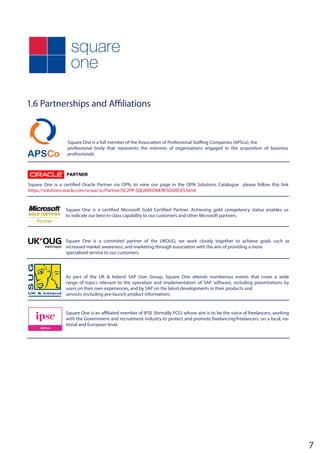 1.6 Partnerships and Affiliations
Square One is a full member of the Association of Professional Staffing Companies (APSco), the
professional body that represents the interests of organisations engaged in the acquisition of business
professionals.
Square One is a certified Oracle Partner via OPN, to view our page in the OPN Solutions Catalogue please follow this link
https://solutions.oracle.com/scwar/sc/Partner/SC2PP-SQUAREONERESOURCES.html
Square One is a certified Microsoft Gold Certified Partner. Achieving gold competency status enables us
to indicate our best-in-class capability to our customers and other Microsoft partners.
Square One is a commited partner of the UKOUG; we work closely together to achieve goals such as
increased market awareness; and marketing through association with the aim of providing a more
specialised service to our customers.
As part of the UK & Ireland SAP User Group, Square One attends numberous events that cover a wide
range of topics relevant to the operation and implementation of SAP software, including presentations by
users on their own experiences, and by SAP on the latest developments in their products and
services (including pre-launch product information).
Square One is an affiliated member of IPSE (formally PCG) whose aim is to be the voice of freelancers, working
with the Government and recruitment industry to protect and promote freelancing/freelancers, on a local, na-
tional and European level.
7
 