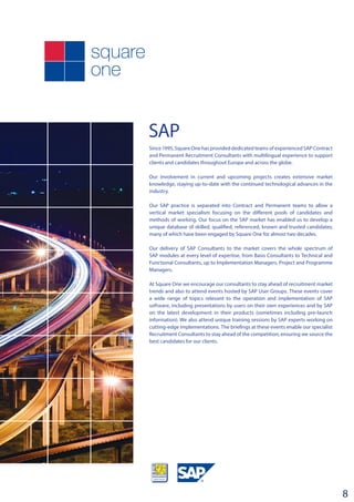 SAP
8
Since 1995, Square One has provided dedicated teams of experienced SAP Contract
and Permanent Recruitment Consultants with multilingual experience to support
clients and candidates throughout Europe and across the globe.
Our involvement in current and upcoming projects creates extensive market
knowledge, staying up-to-date with the continued technological advances in the
industry.
Our SAP practice is separated into Contract and Permanent teams to allow a
vertical market specialism focusing on the different pools of candidates and
methods of working. Our focus on the SAP market has enabled us to develop a
unique database of skilled, qualified, referenced, known and trusted candidates;
many of which have been engaged by Square One for almost two decades.
Our delivery of SAP Consultants to the market covers the whole spectrum of
SAP modules at every level of expertise, from Basis Consultants to Technical and
Functional Consultants, up to Implementation Managers, Project and Programme
Managers.
At Square One we encourage our consultants to stay ahead of recruitment market
trends and also to attend events hosted by SAP User Groups. These events cover
a wide range of topics relevant to the operation and implementation of SAP
software, including presentations by users on their own experiences and by SAP
on the latest development in their products (sometimes including pre-launch
information). We also attend unique training sessions by SAP experts working on
cutting-edge implementations. The briefings at these events enable our specialist
Recruitment Consultants to stay ahead of the competition, ensuring we source the
best candidates for our clients.
 