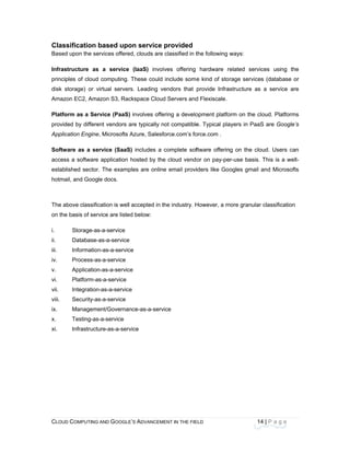 CLOU
 
Clas
Based
Infras
princi
disk s
Amaz
Platfo
provid
Applic
Softw
acces
estab
hotma
The a
on the
i.
ii.
iii.
iv.
v.
vi.
vii.
viii.
ix.
x.
xi.
D COMPUTING
ssification
d upon the se
structure as
ples of cloud
storage) or v
zon EC2, Ama
orm as a Ser
ded by differe
cation Engine
ware as a se
ss a software
lished sector
ail, and Goog
above classific
e basis of ser
Storage-as
Database-
Information
Process-as
Application
Platform-a
Integration
Security-as
Manageme
Testing-as
Infrastructu
AND GOOGLE
based upo
ervices offered
s a service
computing.
virtual servers
azon S3, Rac
rvice (PaaS)
ent vendors a
e, Microsofts A
ervice (SaaS)
e application h
r. The examp
le docs.
cation is well
rvice are listed
s-a-service
-as-a-service
n-as-a-service
s-a-service
n-as-a-service
as-a-service
n-as-a-service
s-a-service
ent/Governan
s-a-service
ure-as-a-serv
E’S ADVANCEM
on service
d, clouds are
(IaaS) invol
These could
s. Leading v
ckspace Cloud
involves offe
are typically n
Azure, Salesf
) includes a
hosted by the
ples are onlin
accepted in t
d below:
e
e
e
nce-as-a-serv
vice
ENT IN THE FIE
provided
classified in t
lves offering
include som
endors that
d Servers and
ering a develo
not compatible
force.com’s fo
complete sof
e cloud vend
e email provi
he industry. H
vice
ELD
the following
hardware r
e kind of sto
provide Infra
d Flexiscale.
opment platfo
e. Typical pla
orce.com .
ftware offerin
or on pay-pe
iders like Go
However, a m
14
ways:
related servic
rage services
astructure as
orm on the cl
ayers in PaaS
ng on the clo
er-use basis.
ogles gmail a
more granular
4 | P a g e
ces using th
s (database o
a service ar
oud. Platform
S are Google
oud. Users ca
This is a we
and Microsof
classification
he
or
re
ms
e’s
an
ll-
fts
n
 