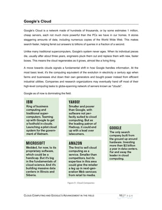 CLOU
 
Goo
Goog
cheap
stagg
searc
Unlike
die, u
boxes
A mo
most
farms
indust
high-l
Goog
D COMPUTING
ogle’s Clo
le’s Cloud is
p servers, ea
ering amoun
ch faster, help
e many tradit
sually after a
s. This means
ve towards c
basic level, i
s and busines
trial utilities.
evel computin
le as of now i
AND GOOGLE
oud
a network m
ach not much
ts of data, in
ping ferret out
ional superco
about three ye
s the cloud re
clouds signals
t's the compu
sses shut dow
Companies a
ng tasks to gl
is dominating
E’S ADVANCEM
made of hund
h more powe
ncluding num
answers to b
omputers, Go
ears, enginee
generates as
s a fundame
uting equivale
wn their own
and research
obe-spanning
the field.
Figure 9
ENT IN THE FIE
dreds of thou
erful than the
merous copies
billions of que
ogle's system
ers pluck them
s it grows, alm
ntal shift in h
ent of the evo
generators a
organization
g network of s
: Cloud Compan
ELD
usands, or by
e PCs we ha
s of the Wor
eries in a fract
m never ages
m out and rep
most like a livin
how Google h
olution in ele
and bought p
s may eventu
servers know
nies 
16
y some estim
ave in our ho
rld Wide Web
tion of a seco
. When its ind
place them w
ng thing.
handles infor
ctricity a cen
power instead
ually hand of
wn as "clouds"
6 | P a g e
mates 1 millio
omes. It store
b. This make
ond.
dividual piece
with new, faste
rmation. At th
tury ago whe
d from efficie
ff most of the
".
 
 
 
 
n,
es
es
es
er
he
en
nt
eir
 