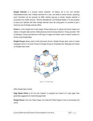 CLOU
 
Goog
daily/w
event
acces
to sha
read-o
Picas
video
of dis
photo
Goog
mess
on Go
Other
Page
gener
Goog
online
D COMPUTING
gle Calenda
weekly/month
t reminders c
ssible from m
are your cale
only view of G
sa is a free G
s on Googles
kspace. Pica
os using Goog
gle Groups a
ages online o
oogles data c
r Google Apps
Speed Onl
rates suggest
gle Places is
e.
AND GOOGLE
r is a brow
hly view, mult
can be recei
obile devices
endar with oth
Google calend
Google tool to
s data centers
asa has featu
gle Maps.
allows users
or via email. A
enter.
s include:
ine is for th
tions to make
the new Yello
E’S ADVANCEM
wser based
tiple calendar
ived via SMS
s - iPhones, B
her Google c
dar offline.
o edit images.
s. Editing feat
res to add ta
to host discu
Access to Goo
Figure 
he web mast
that page fas
ow Pages, bu
ENT IN THE FIE
scheduler.
rs for a user,
S, desktop p
BlackBerries
alendar users
. Picasa allow
tures include
gs to images
ussion forums
ogle Groups i
11 : Google App
ters. It analy
ster.
ut unlike the Y
ELD
Its feature
and ability to
pop-ups or e
and Windows
s. By using g
ws you to upl
red eye detec
s and allows
s. Google Gr
is completely
 
ps
yzes the con
Yellow Pages
18
set is rich
o search eve
emails. Goog
s Mobile. It is
gears it is po
load and sha
ction. Picasa
users to attac
roups allow u
y free. Messag
ntent of a we
s it’s free to b
8 | P a g e
and include
nts. Upcomin
le calendar
s also possib
ssible to get
re images an
provides 1 G
ch locations t
users to creat
ges are hoste
eb page, the
businesses an
es
ng
is
le
a
nd
GB
to
te
ed
en
nd
 