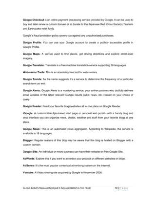 CLOU
 
Goog
buy a
and E
Goog
Goog
Goog
Goog
image
Goog
Webm
Goog
searc
Goog
email
query
Goog
iGoog
drop i
place
Goog
availa
Blogg
custo
Goog
AdWo
AdSe
Youtu
D COMPUTING
gle Checkout
and later rene
Earthquake re
le’s fraud pro
gle Profile: Y
le Profile.
gle Maps: A
ery.
gle Translate
master Tools
gle Trends: A
ch term on we
gle Alerts: Go
updates of t
y.
gle Reader: R
gle: A custom
interface you
.
gle News: Th
able in 19 lang
ger: Regular
m domain.
gle Site: An in
ords: Explore
ense: It’s the
ube: A Video
AND GOOGLE
t is an online
w a custom d
elief fund).
otection policy
You can use
service use
: Translate is
s: This is an a
As the name
eb.
oogle Alerts i
the latest rele
Read your fav
mizable Ajax-
can organize
his is an auto
guages.
readers of th
ndividual or m
e this if you w
most popular
sharing site a
E’S ADVANCEM
payment proc
domain or to d
y covers you a
your Google
d to find pla
s a free machi
absolutely free
suggests it’s
s a monitorin
evant Google
vorite blogs/we
based start p
e news, photo
omated news
his blog may
micro business
want to adverti
r contextual ad
acquired by G
ENT IN THE FIE
cessing servic
donate to the
against any u
e account to
aces, get driv
ine translation
e tool for web
a service to
ng service, yo
e results (we
ebsites all in
page or perso
os, weather a
s aggregator.
be aware tha
s can have th
ise your prod
dvertising sys
Google in Nov
ELD
ce provided b
e Japanese R
nauthorized p
o create a pu
ving direction
n service sup
bmasters.
determine th
our online pos
b, news, etc
one place on
onal web port
and stuff from
According t
at this blog is
heir website o
uct on differe
stem on the In
vember 2006.
19
by Google. It c
Red Cross Soc
purchases.
ublicly access
ns and explo
pporting 50 lan
he frequency
stman who du
.) based on y
n Google Rea
tal - with a ha
m your favorit
o Wikipedia,
s hosted on
n free Google
ent websites o
nternet.
.
9 | P a g e
can be used t
ciety (Tsunam
sible profile
ore street-lev
nguages.
of a particula
utifully delive
your choice o
der.
andy drag an
te blogs at on
the service
Blogger with
e Site.
or blogs.
to
mi
in
el
ar
rs
of
nd
ne
is
a
 