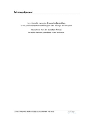 CLOU
 
Ack
D COMPUTING
knowledg
for her g
AND GOOGLE
ement
I am indebt
guidance and
I’d als
for helping
E’S ADVANCEM
ted to my me
whole hearte
so like to than
g me find a su
ENT IN THE FIE
ntor, Dr. Amb
ed support in
nk Mr. Kamal
uitable topic f
ELD
brina Sardar
the making o
kant Ahirwa
for this term p
2
r Khan,
of this term pa
ar,
paper.
| P a g e
aper.
 