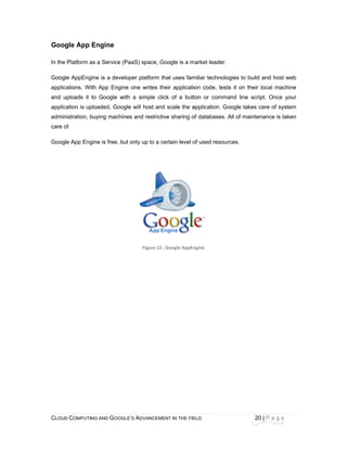 CLOU
 
Goo
In the
Goog
applic
and u
applic
admin
care o
Goog
 
D COMPUTING
gle App En
e Platform as
le AppEngine
cations. With
uploads it to
cation is uploa
nistration, buy
of. 
le App Engin
AND GOOGLE
ngine
a Service (Pa
e is a develop
App Engine
Google with
aded, Google
ying machines
e is free, but
E’S ADVANCEM
aaS) space, G
per platform t
one writes th
a simple cl
e will host and
s and restrict
only up to a c
Figure 12
ENT IN THE FIE
Google is a m
that uses fam
heir applicatio
ick of a butt
d scale the a
tive sharing o
certain level o
: Google AppEn
ELD
arket leader.
miliar technolo
on code, test
ton or comm
application. G
of databases.
of used resou
 
ngine 
20
ogies to build
ts it on their
and line scri
oogle takes c
All of mainte
rces.  
0 | P a g e
and host we
local machin
ipt. Once you
care of syste
nance is take
eb
ne
ur
m
en
 
