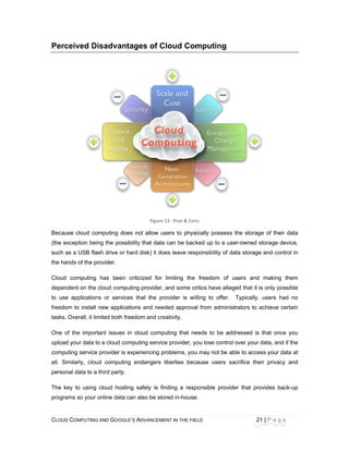 CLOU
 
Perc
Becau
(the e
such
the ha
Cloud
depen
to us
freedo
tasks
One o
uploa
comp
all. S
perso
The k
progra
D COMPUTING
ceived Di
use cloud co
exception bein
as a USB flas
ands of the pr
d computing
ndent on the
e application
om to install
. Overall, it lim
of the import
d your data to
uting service
Similarly, clou
onal data to a
key to using
ams so your o
AND GOOGLE
isadvanta
mputing does
ng the possib
sh drive or ha
rovider. 
has been c
cloud comput
ns or service
new applicat
mited both fre
tant issues in
o a cloud com
provider is ex
ud computing
third party.
cloud hostin
online data ca
E’S ADVANCEM
ages of C
Figure
s not allow u
bility that data
ard disk) it do
criticized for
ting provider,
s that the pr
ions and nee
eedom and cre
n cloud comp
mputing servic
xperiencing p
g endangers
g safely is fi
an also be sto
ENT IN THE FIE
Cloud Com
 13 : Pros & Con
users to phys
a can be bac
oes leave res
limiting the
and some cr
rovider is wi
eded approva
eativity.
puting that ne
ce provider, y
problems, you
liberties bec
nding a resp
ored in-house
ELD
mputing
ns
sically posses
ked up to a u
sponsibility of
freedom of
ritics have all
lling to offer
al from admin
eeds to be a
you lose contr
u may not be
cause users
ponsible prov
e.
21
ss the storag
user-owned s
data storage
f users and
eged that it is
. Typically,
nistrators to a
addressed is
rol over your d
able to acces
sacrifice the
vider that pro
1 | P a g e
 
e of their dat
storage device
e and control
making the
s only possib
users had n
achieve certa
that once yo
data, and if th
ss your data a
ir privacy an
ovides back-u
ta
e,
in
m
le
no
in
ou
he
at
nd
up
 
