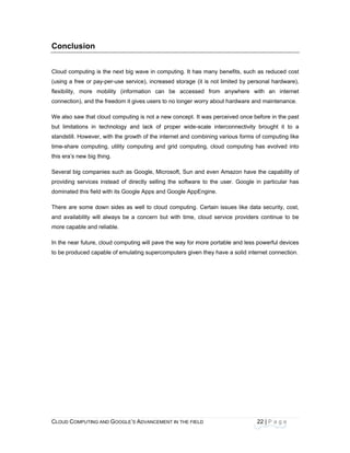 CLOU
 
Con
Cloud
(using
flexibi
conne
We a
but li
stand
time-s
this e
Sever
provid
domin
There
and a
more
In the
to be
D COMPUTING
nclusion
d computing i
g a free or pa
ility, more m
ection), and th
lso saw that c
mitations in
still. However
share compu
ra’s new big t
ral big compa
ding services
nated this field
e are some d
availability wi
capable and
e near future,
produced cap
AND GOOGLE
s the next big
ay-per-use se
mobility (info
he freedom it
cloud comput
technology a
r, with the gro
ting, utility co
thing.
anies such as
instead of d
d with its Goo
own sides as
ll always be
reliable.
cloud compu
pable of emul
E’S ADVANCEM
g wave in co
ervice), increa
ormation can
gives users t
ting is not a n
and lack of
owth of the in
omputing and
s Google, Mic
directly selling
ogle Apps and
s well to clou
a concern b
ting will pave
lating superco
ENT IN THE FIE
mputing. It ha
ased storage
n be access
to no longer w
new concept.
proper wide-
ternet and co
d grid compu
crosoft, Sun a
g the softwar
d Google App
ud computing
ut with time,
e the way for m
omputers give
ELD
as many ben
(it is not limi
sed from an
worry about h
It was percei
-scale interco
ombining vario
uting, cloud c
and even Am
re to the use
pEngine.
. Certain issu
cloud servic
more portable
en they have
22
nefits, such as
ited by perso
nywhere with
ardware and
ved once bef
onnectivity b
ous forms of
computing ha
mazon have th
er. Google in
ues like data
ce providers c
e and less po
a solid intern
2 | P a g e
s reduced co
nal hardware
h an interne
maintenance
fore in the pa
brought it to
computing lik
as evolved int
he capability o
particular ha
security, cos
continue to b
owerful device
net connection
st
e),
et
e.
st
a
ke
to
of
as
st,
be
es
n.
 