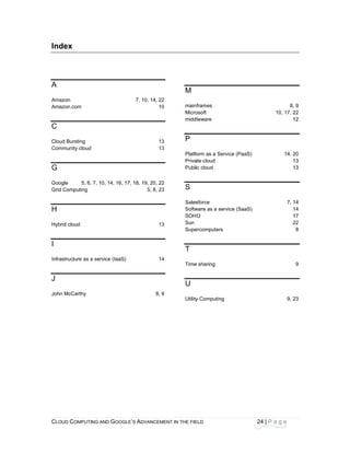 CLOU
 
Inde
 
A
Amazo
Amazo
C
Cloud
Comm
G
Googl
Grid C
H
Hybrid
I
Infrast
J
John M
D COMPUTING
ex
on
on.com
Bursting
munity cloud
e 5, 6, 7,
Computing
d cloud
tructure as a se
McCarthy
AND GOOGLE
10, 14, 16, 17,
ervice (IaaS)
E’S ADVANCEM
7, 10, 14, 22
10
13
13
, 18, 19, 20, 22
5, 8, 23
13
14
8, 9
ENT IN THE FIE
2
0
3
3
2
3
3
4
9
M
main
Micro
midd
P
Platfo
Priva
Publi
S
Sales
Softw
SOH
Sun
Supe
T
Time
U
Utility
ELD
frames
osoft
leware
orm as a Servi
ate cloud
ic cloud
sforce
ware as a servi
O
ercomputers
e sharing
y Computing
24
ce (PaaS)
ice (SaaS)
4 | P a g e
8,
10, 17, 2
1
14, 2
1
1
7, 1
1
1
2
9, 2
9
22
12
20
13
13
14
14
17
22
8
9
23
 