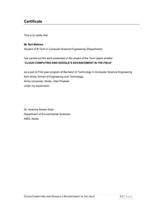CLOU
 
Cert
This i
Mr Ne
Stude
has c
“CLO
as a p
from A
Amity
under
Dr. Am
Depa
AIES,
D COMPUTING
tificate
s to certify tha
eil Mathew
ent of B.Tech
arried out the
UD COMPUT
part of First ye
Amity School
y University, N
r my supervis
mbrina Sarda
rtment of Env
, Noida.
AND GOOGLE
at
in Computer
e work presen
TING AND GO
ear program o
of Engineerin
Noida, Uttar P
ion.
ar Khan
vironmental S
E’S ADVANCEM
Science Eng
nted in the pro
OOGLE’S AD
of Bachelor o
ng and Techn
Pradesh
Sciences
ENT IN THE FIE
ineering (Dep
oject of the Te
DVANCEMEN
f Technology
nology,
ELD
partment)
erm paper en
NT IN THE FIE
y in Computer
3
titled
ELD”
r Science Eng
| P a g e
gineering
 