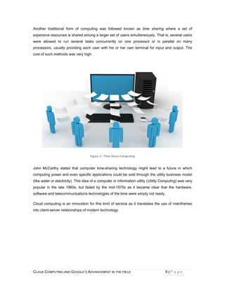 CLOU
 
Anoth
expen
were
proce
cost o
John
comp
(like w
popul
softwa
Cloud
into c
D COMPUTING
her traditiona
nsive resourc
allowed to
essors, usuall
of such metho
McCarthy st
uting power a
water or elect
ar in the late
are and telec
d computing i
lient-server re
AND GOOGLE
l form of co
es is shared
run several
y providing e
ods was very
tated that com
and even spe
ricity). This id
e 1960s, but
ommunication
s an innovati
elationships o
E’S ADVANCEM
omputing was
among a larg
tasks concu
each user wit
high.
Figure 3 : T
mputer time-
ecific applicat
dea of a comp
faded by the
ns technologi
ion for this ki
of modern tec
ENT IN THE FIE
s followed kn
ger set of use
urrently on o
th his or her
Time Share Comp
sharing tech
tions could be
puter or inform
e mid-1970s
ies of the time
ind of service
hnology.
ELD
nown as tim
rs simultaneo
one processo
own termina
puting 
nology might
e sold throug
mation utility (
as it becam
e were simply
e as it transla
9
me sharing w
ously. That is
or or in para
al for input an
t lead to a fu
h the utility b
(Utility Compu
me clear that
y not ready.
ates the use
| P a g e
where a set o
, several use
allel on man
nd output. Th
uture in whic
business mod
uting) was ve
the hardware
of mainframe
of
rs
ny
he
 
ch
el
ry
e,
es
 