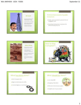 NEIL MATHEW ‐ 3CS4 ‐ Y3305   September 11 
2 
2G Scam
1. Spectrum awarded at throw-
away prices by the then
Cabinet Minister – A. Raja.
2. Licenses issued on FCFS basis.
3. Unitech, Swan Telecom got
licenses without any prior
telecom experience.
4. Kanimozhi named as co-
conspirator with A.Raja.
Preferential award of public
resources
 Public Land awarded to private firms at
negligible costs.
 Awarding mining lease to private firm
without levying any tax.
Bellary Mining
1. Reddy Brothers obtained
mining licenses in 2004.
2. Supposedly gave 25 Cr to
each independent
candidate to support BJP.
3. Played a vital role in making
BSY the Chief Minister of
Karnataka.
4. Reddy brothers defied a
ban put by the Supreme
Court.
How to Stop
Corruption?
What has been done?
 Anti Corruption Act
 Right to Information Act (RTI)
 Central Vigilance Commission
 Jan Lokpal Bill
 Stopping Clientelism
 Effective E-Governance plans
 Simplification of procedures
What should be done?
 