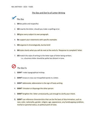 NEIL MAT
Th
1. D
2. D
3. D
4. D
5. D
6. D
7. D
T
1. D
2. D
3. D
4. D
5. D
6. D
ra
m
THEW – 3CS4
he Dos
DO be polite
DO rewrite th
DO give every
Do support y
DO organize i
DO state clea
DO match the
i.e. a bus
The Don’ts
DON’T make
DON’T erase
DON’T abbre
DON’T threa
DON’T length
DON’T use re
ace, color, n
marital or pa
– Y3305
The D
and respect
he letter, sho
y subject its
your stateme
it chronolog
arly what you
e style of wr
siness letter
e typographi
or cross out
viate; abbre
ten or dispa
hen the lette
eference cha
ationality, g
rental status
Dos and Do
tful.
ould you ma
own paragr
ents with spe
gically, but be
u will do nex
riting to the
r should be p
cal mishap.
t misspelled
eviation is th
arage the oth
er unnecess
aracteristics
ender, religi
s, or politica
on’ts of Le
ake a spelling
raph.
ecific examp
e brief.
xt at the end
letter type o
polite but dis
words in a l
e sign of has
her person.
arily, just en
that can be
ion, age, app
l point of vie
tter Writin
g error.
ples
d of a ‘Respo
of letter bein
stant in tone
etter.
sty writing.
nough to cla
the basis of
pearance, an
ew.
ng
onse to comp
ng written;
e.
rify your inte
f discriminat
ny handicap
plaint‘ letter
ent.
ion, such as
ping conditio
r.
on,
 