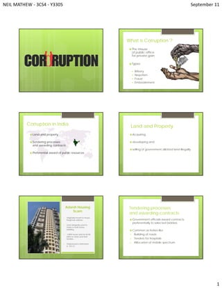 NEIL MATHEW ‐ 3CS4 ‐ Y3305   September 11 
1 
What is Corruption ?
 The misuse
of public office
for private gain
 Types:
 Bribery
 Nepotism
 Fraud
 Embezzlement
 Land and property
 Tendering processes
and awarding contracts
 Preferential award of public resources
Corruption in India Land and Property
 Acquiring,
 developing and
 selling of government allotted land illegally.
Adarsh Housing
Scam
1. Originally meant to house
Kargil war widows.
2. Land allegedly used to
make a multi-storey
building.
3. 3 BHK house sold for 60-80
lakhs to netas and their
families.
4. Original price estimated
6 – 8.5 Cr.
Tendering processes
and awarding contracts
 Government officials award contracts
preferentially to selected bidders.
 Common activities like
1. Building of roads
2. Tenders for hospitals
3. Allocation of mobile spectrum
 