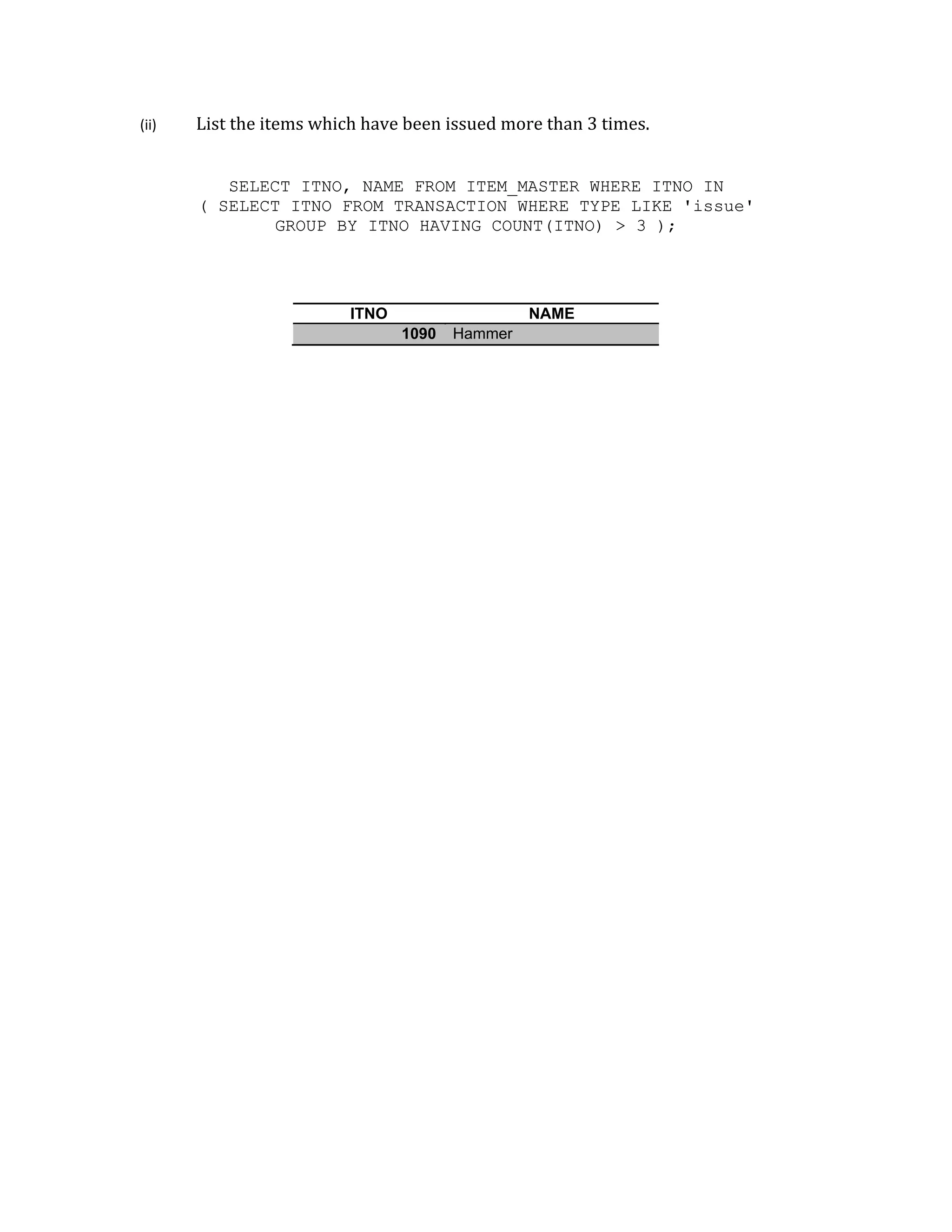 (ii) List the items which have been issued more than 3 times.
SELECT ITNO, NAME FROM ITEM_MASTER WHERE ITNO IN
( SELECT ITNO FROM TRANSACTION WHERE TYPE LIKE 'issue'
GROUP BY ITNO HAVING COUNT(ITNO) > 3 );
ITNO NAME
1090 Hammer
 
