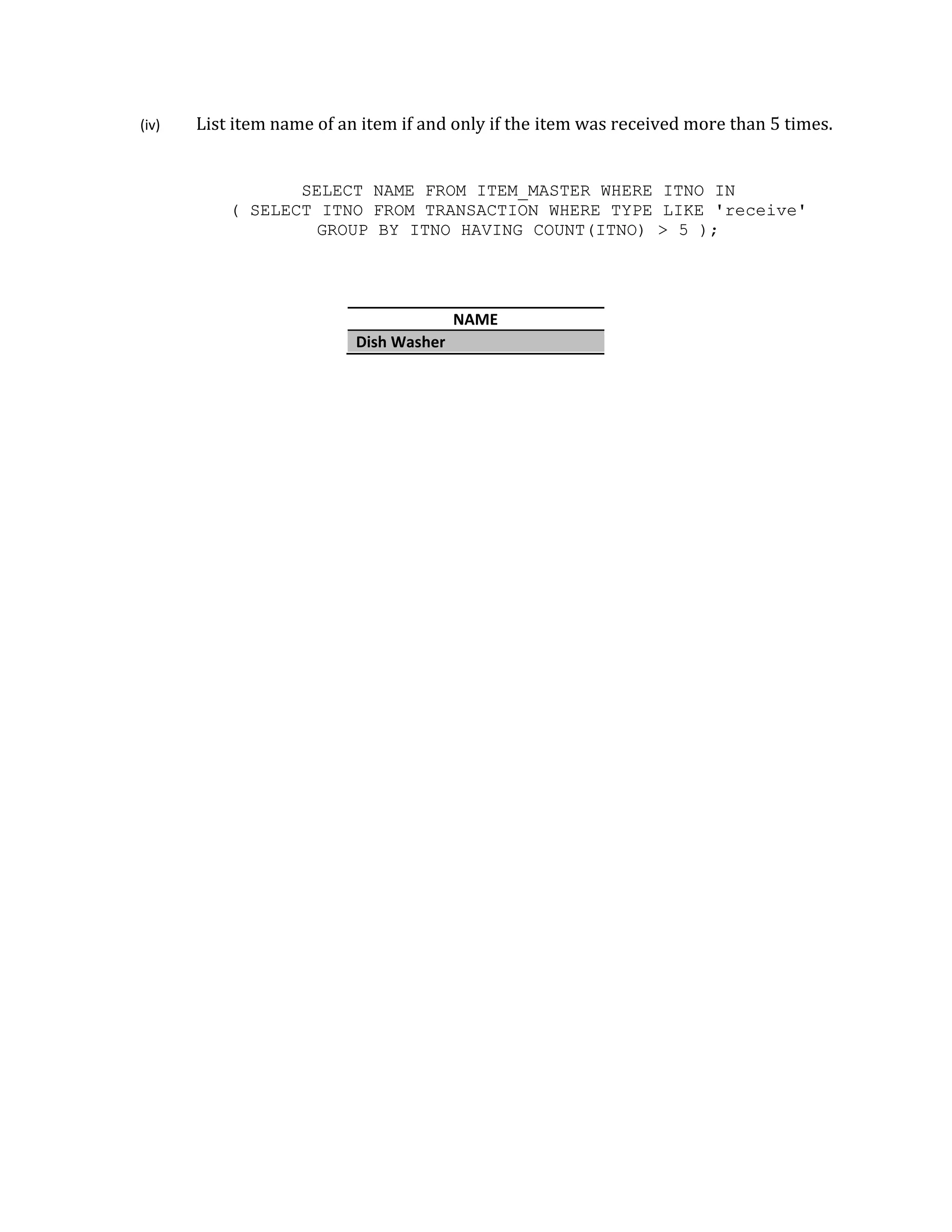 (iv) List item
( SE
name of an
SELECT
ELECT ITNO
GROU
n item if and
T NAME FR
O FROM TR
UP BY ITNO
Dish Washer
d only if the
ROM ITEM_M
RANSACTION
O HAVING
NAME
r
item was re
MASTER WH
N WHERE TY
COUNT(ITN
eceived mor
ERE ITNO
YPE LIKE
NO) > 5 )
re than 5 tim
IN
'receive
;
mes.
'
 