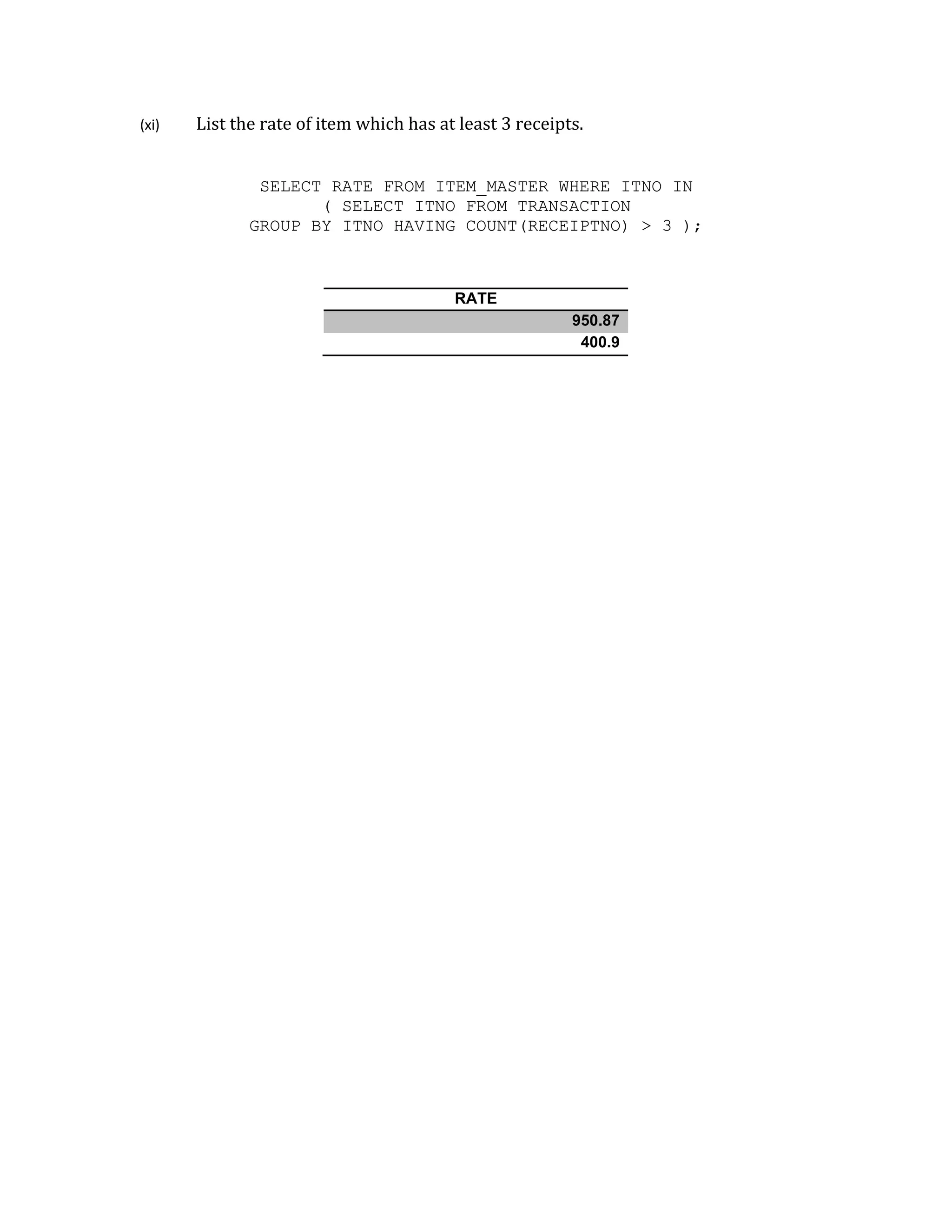 (xi) List the rate of item which has at least 3 receipts.
SELECT RATE FROM ITEM_MASTER WHERE ITNO IN
( SELECT ITNO FROM TRANSACTION
GROUP BY ITNO HAVING COUNT(RECEIPTNO) > 3 );
RATE
950.87
400.9
 