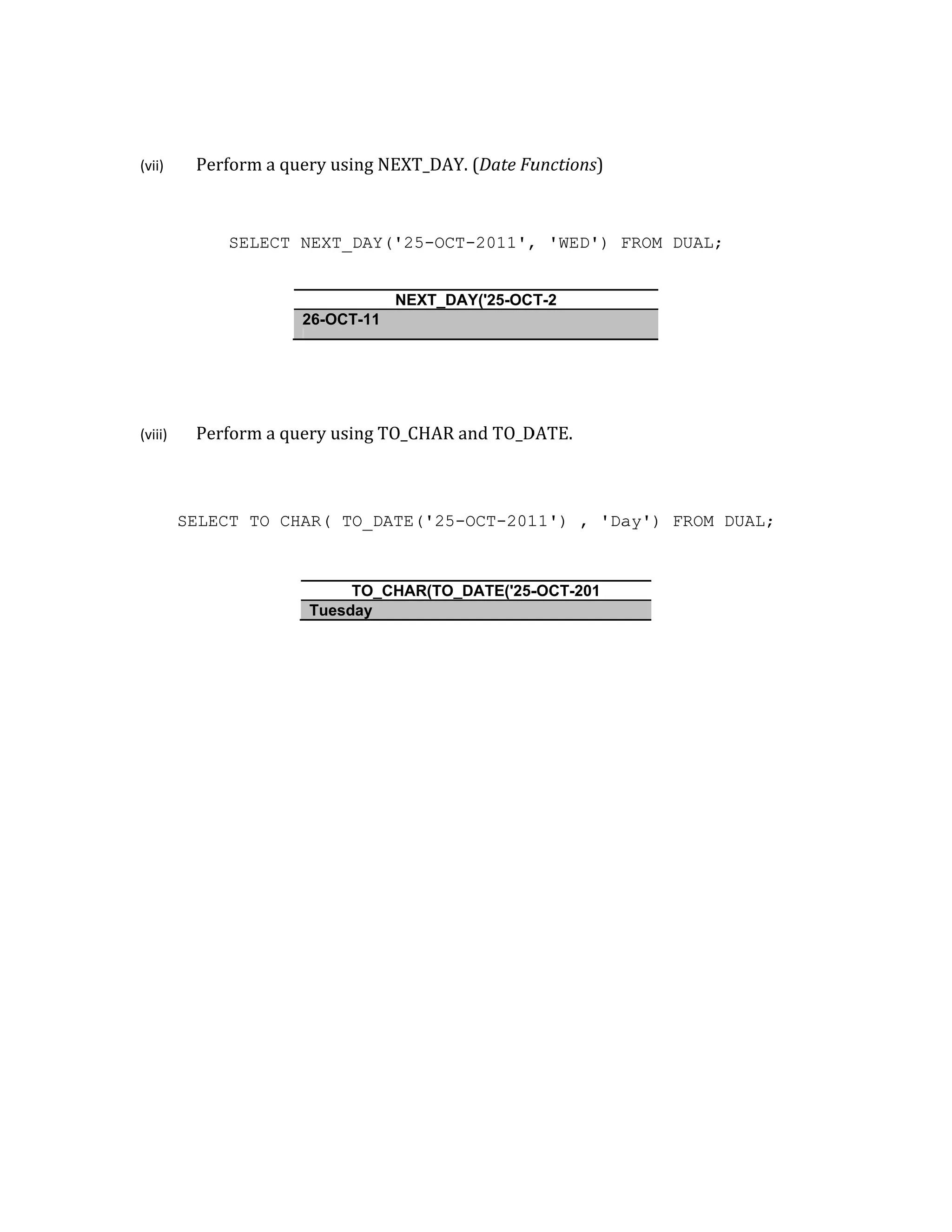 (vii)
(viii)
Perform
SELE
Perform
SELECT TO
a query usin
ECT NEXT_D
26-OCT
a query usin
O_CHAR( TO
T
Tuesda
ng NEXT_DA
DAY('25-O
NEXT_
T-11
ng TO_CHAR
O_DATE('2
TO_CHAR(TO
ay
AY. (Date Fu
CT-2011',
_DAY('25-OCT
R and TO_D
5-OCT-201
O_DATE('25-
unctions)
, 'WED') F
T-2
DATE.
11') , 'Da
-OCT-201
FROM DUAL
ay') FROM
L;
M DUAL;
 