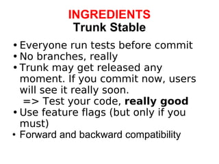 INGREDIENTS Trunk Stable Everyone run tests before commit No branches, really Trunk may get released any moment. If you commit now, users will see it really soon.      => Test your code,  really good Use feature flags (but only if you must) Forward and backward compatibility 