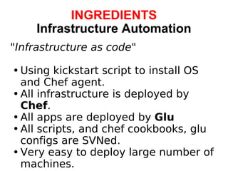 INGREDIENTS Infrastructure Automation " Infrastructure as code " Using kickstart script to install OS and Chef agent. All infrastructure is deployed by  Chef . All apps are deployed by  Glu All scripts, and chef cookbooks, glu configs are SVNed. Very easy to deploy large number of machines.   