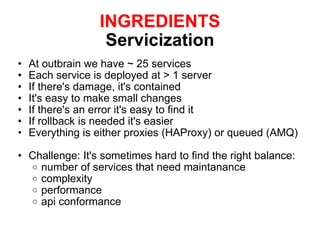 INGREDIENTS Servicization At outbrain we have ~ 25 services Each service is deployed at > 1 server If there's damage, it's contained It's easy to make small changes If there's an error it's easy to find it If rollback is needed it's easier Everything is either proxies (HAProxy) or queued (AMQ) Challenge: It's sometimes hard to find the right balance: number of services that need maintanance complexity performance api conformance 