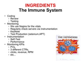 INGREDIENTS The Immune System Coding Review Testing Monitoring We use Nagios for the vitals Regularly check servers via instrumentation KeyNote Test Production (selenium,APT) Instrumentation Self-Test Performance  Monitoring KPIs PVs,  3 different CTRs, clicks, revenue, RPM etc... 