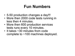 Fun Numbers 5-50 production changes a day!!! More then 2000 code tests running in less then 4 minutes. More then 600 production services tests runs every 10 minutes. It takes ~30 minutes from code complete to ~100 machines deployed. 
