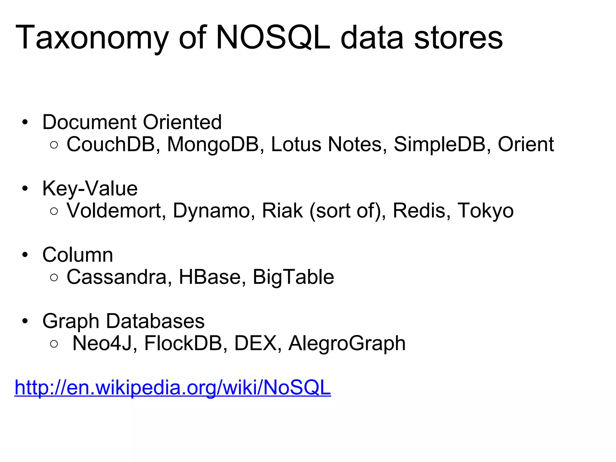 Taxonomy of NOSQL data stores Document Oriented CouchDB, MongoDB, Lotus Notes, SimpleDB, Orient Key-Value Voldemort, Dynamo, Riak (sort of), Redis, Tokyo  Column Cassandra, HBase, BigTable Graph Databases   Neo4J, FlockDB, DEX, AlegroGraph http://en.wikipedia.org/wiki/NoSQL 