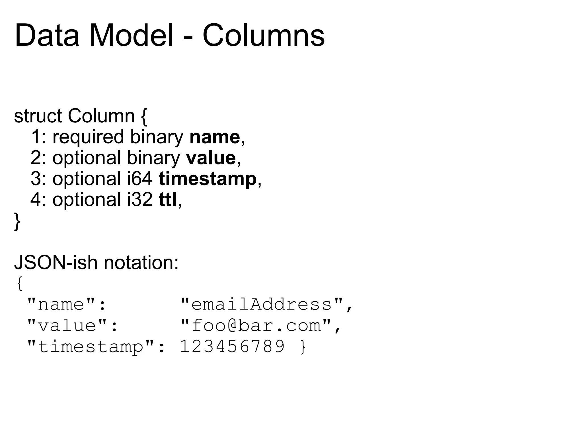 Data Model - Columns struct Column {     1: required binary  name ,     2: optional binary  value ,     3: optional i64  timestamp ,     4: optional i32  ttl , } JSON-ish notation: {    "name":      "emailAddress",    "value":     "foo@bar.com",    "timestamp": 123456789 } 