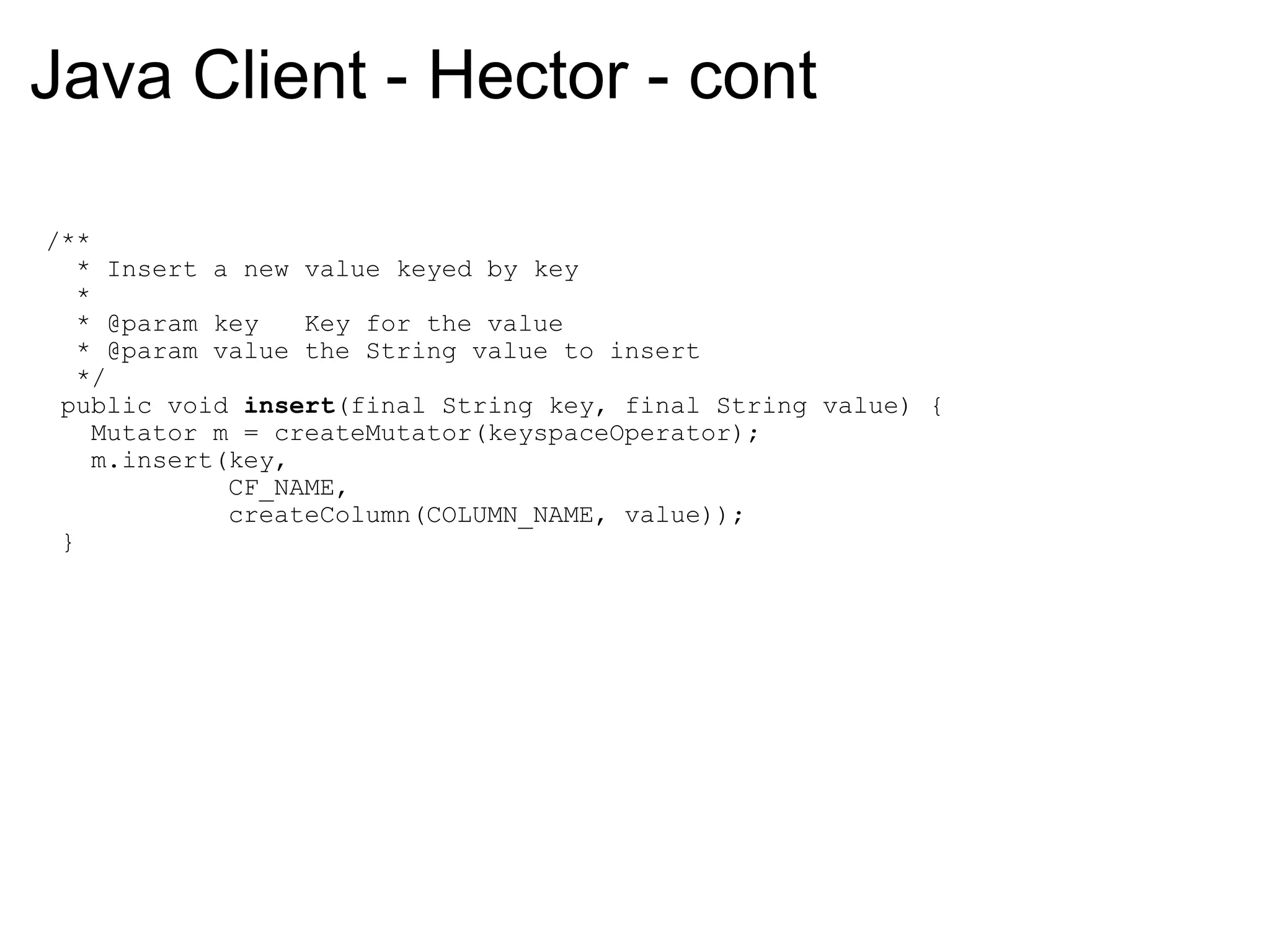 Java Client - Hector - cont   /**     * Insert a new value keyed by key     *     * @param key   Key for the value     * @param value the String value to insert     */    public void  insert (final String key, final String value) {      Mutator m = createMutator(keyspaceOperator);      m.insert(key,                CF_NAME,                createColumn(COLUMN_NAME, value));    } 
