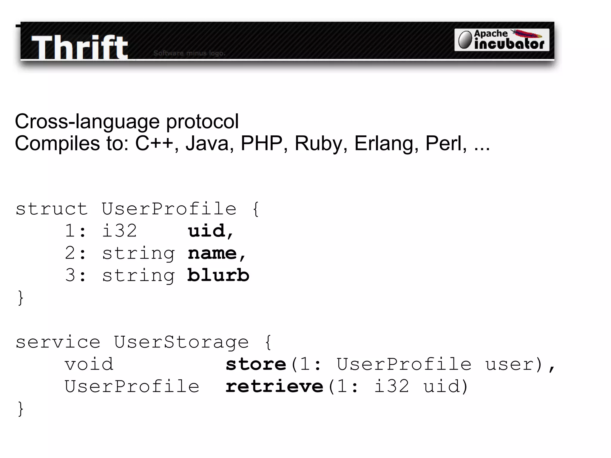 Thrift Cross-language protocol Compiles to: C++, Java, PHP, Ruby, Erlang, Perl, ... struct UserProfile {       1: i32     uid ,       2: string  name ,       3: string  blurb   }  service UserStorage {       void          store (1: UserProfile user),      UserProfile   retrieve (1: i32 uid)  } 