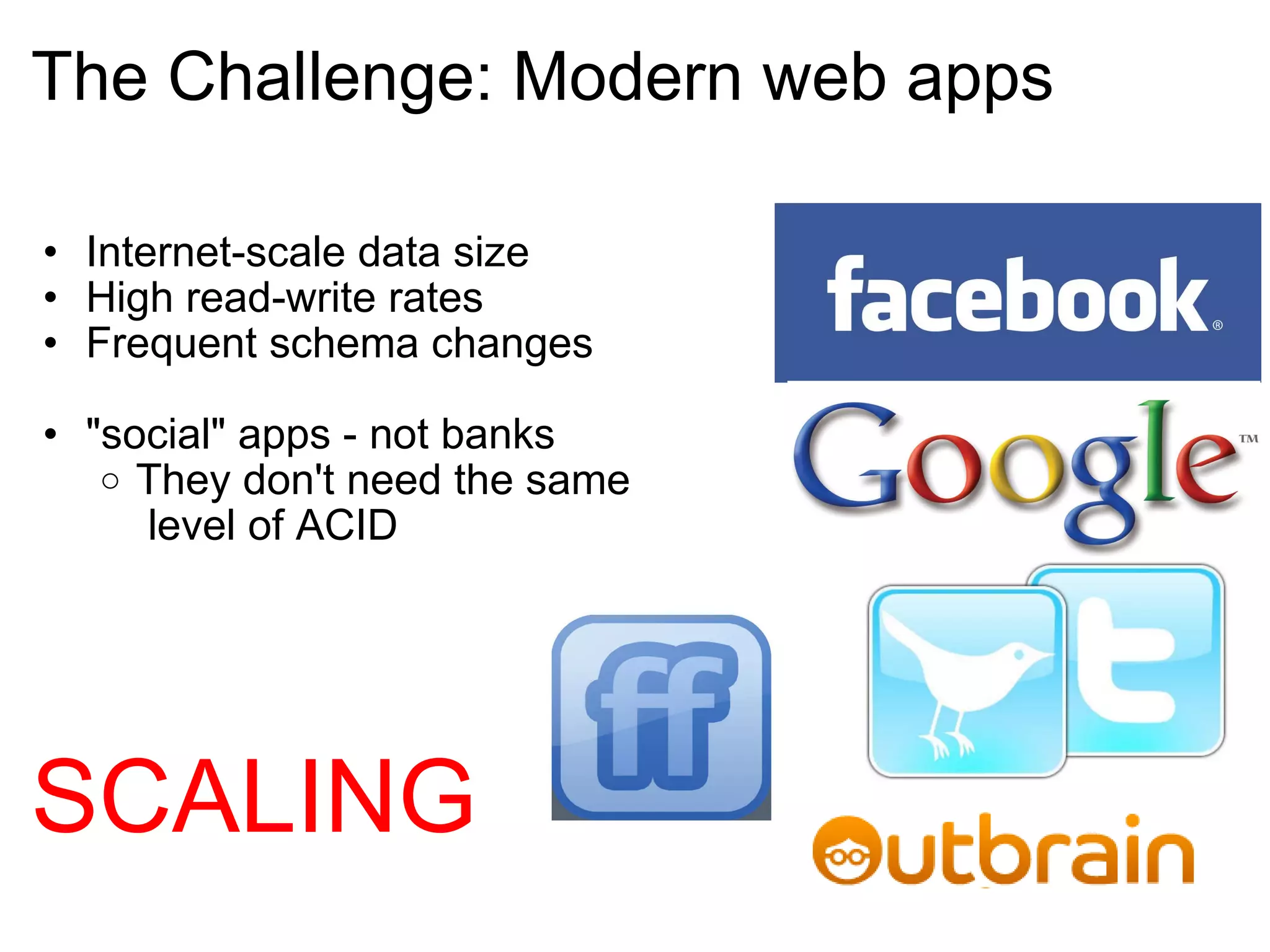 The Challenge: Modern web apps Internet-scale data size High read-write rates Frequent schema changes "social" apps - not banks They don't need the same  level of ACID  SCALING 