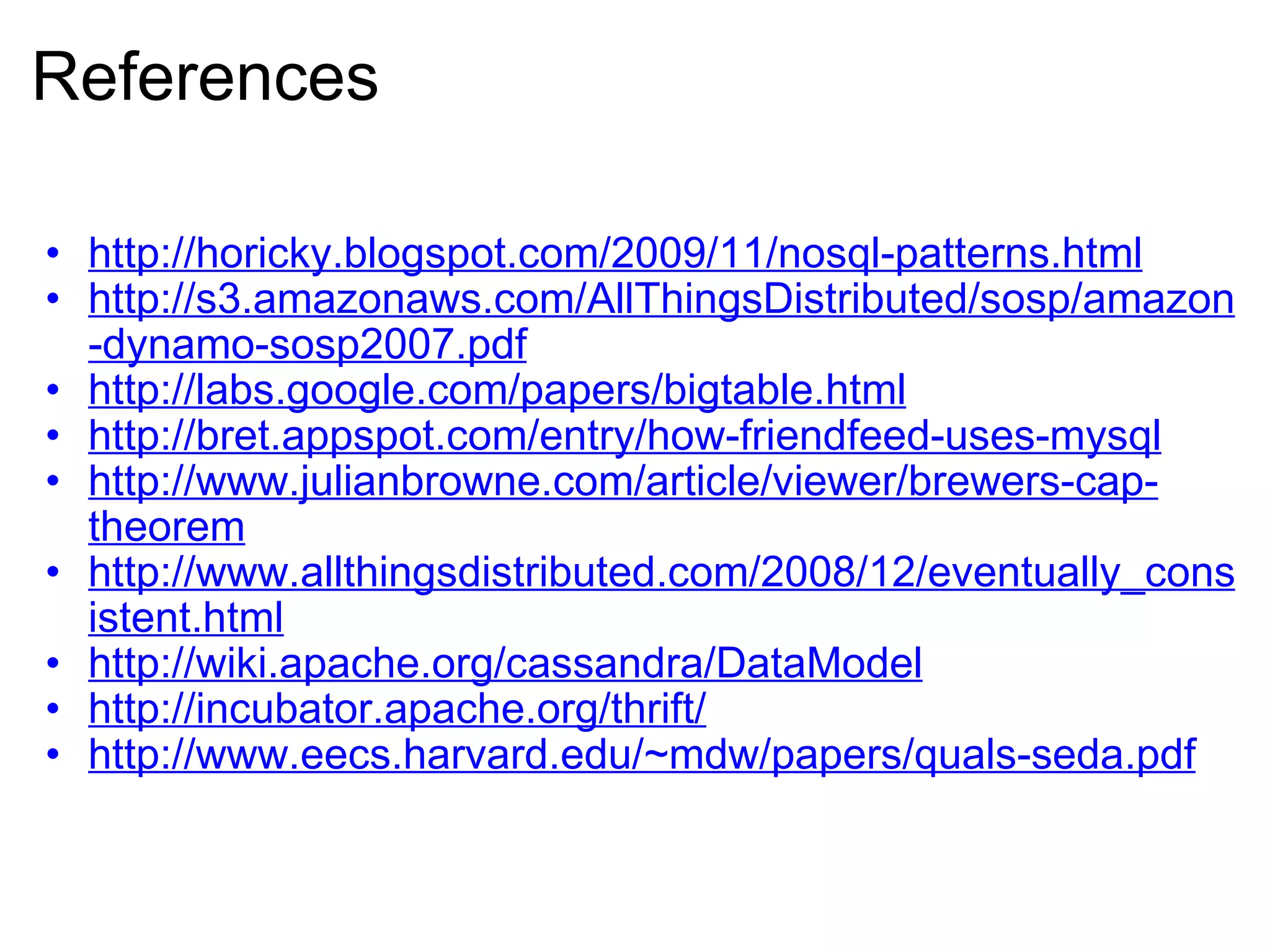 References http://horicky.blogspot.com/2009/11/nosql-patterns.html http://s3.amazonaws.com/AllThingsDistributed/sosp/amazon-dynamo-sosp2007.pdf http://labs.google.com/papers/bigtable.html http://bret.appspot.com/entry/how-friendfeed-uses-mysql http://www.julianbrowne.com/article/viewer/brewers-cap-theorem http://www.allthingsdistributed.com/2008/12/eventually_consistent.html http://wiki.apache.org/cassandra/DataModel http://incubator.apache.org/thrift/ http://www.eecs.harvard.edu/~mdw/papers/quals-seda.pdf 