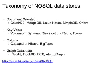 Taxonomy of NOSQL data stores Document Oriented CouchDB, MongoDB, Lotus Notes, SimpleDB, Orient Key-Value Voldemort, Dynamo, Riak (sort of), Redis, Tokyo  Column Cassandra, HBase, BigTable Graph Databases   Neo4J, FlockDB, DEX, AlegroGraph http://en.wikipedia.org/wiki/NoSQL 